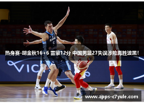 热身赛-胡金秋16+6 雷蒙12分 中国男篮27失误涉险再胜波黑！
