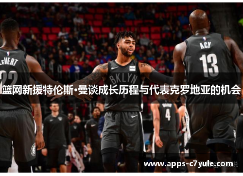 篮网新援特伦斯·曼谈成长历程与代表克罗地亚的机会